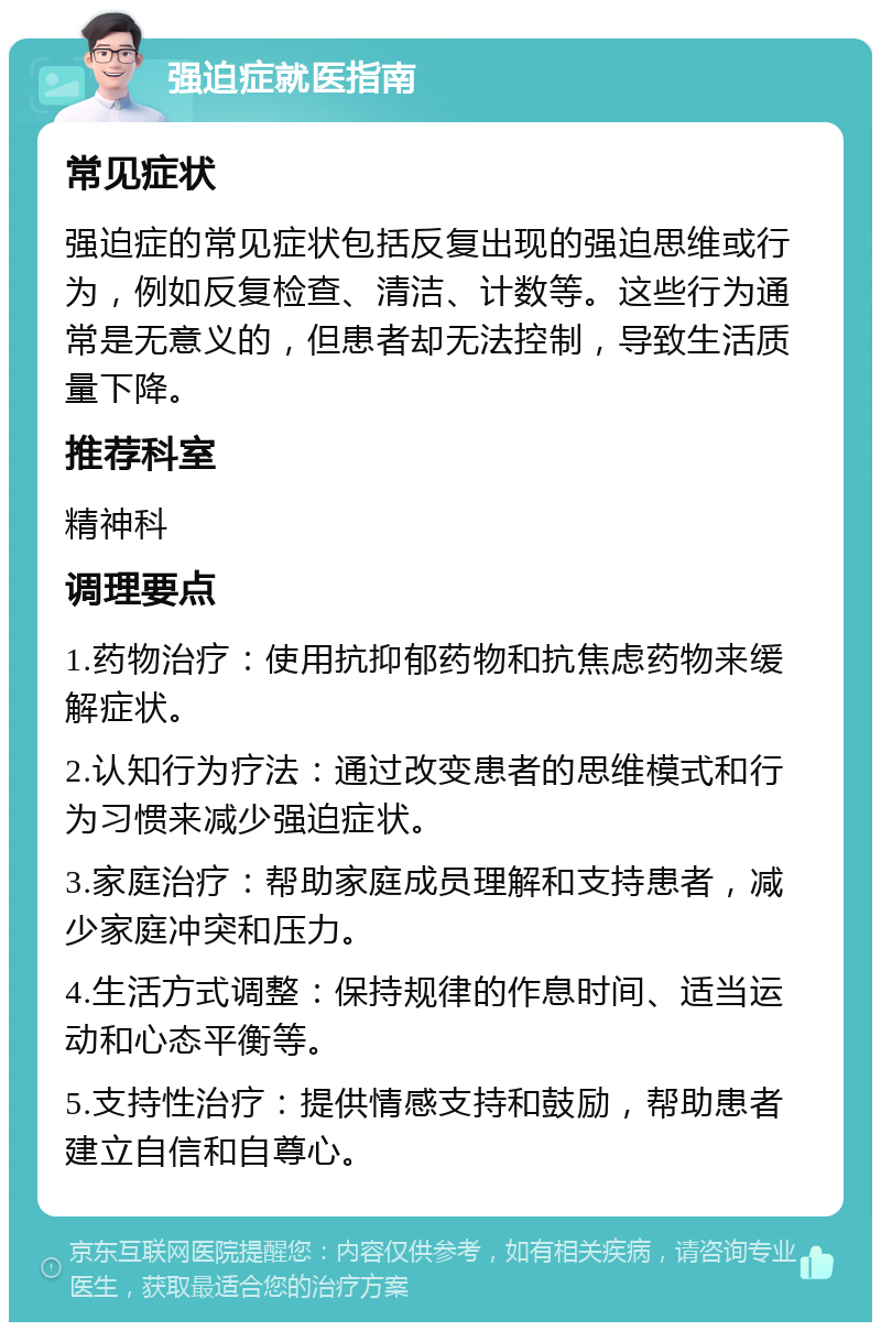 强迫症就医指南 常见症状 强迫症的常见症状包括反复出现的强迫思维或行为，例如反复检查、清洁、计数等。这些行为通常是无意义的，但患者却无法控制，导致生活质量下降。 推荐科室 精神科 调理要点 1.药物治疗：使用抗抑郁药物和抗焦虑药物来缓解症状。 2.认知行为疗法：通过改变患者的思维模式和行为习惯来减少强迫症状。 3.家庭治疗：帮助家庭成员理解和支持患者，减少家庭冲突和压力。 4.生活方式调整：保持规律的作息时间、适当运动和心态平衡等。 5.支持性治疗：提供情感支持和鼓励，帮助患者建立自信和自尊心。