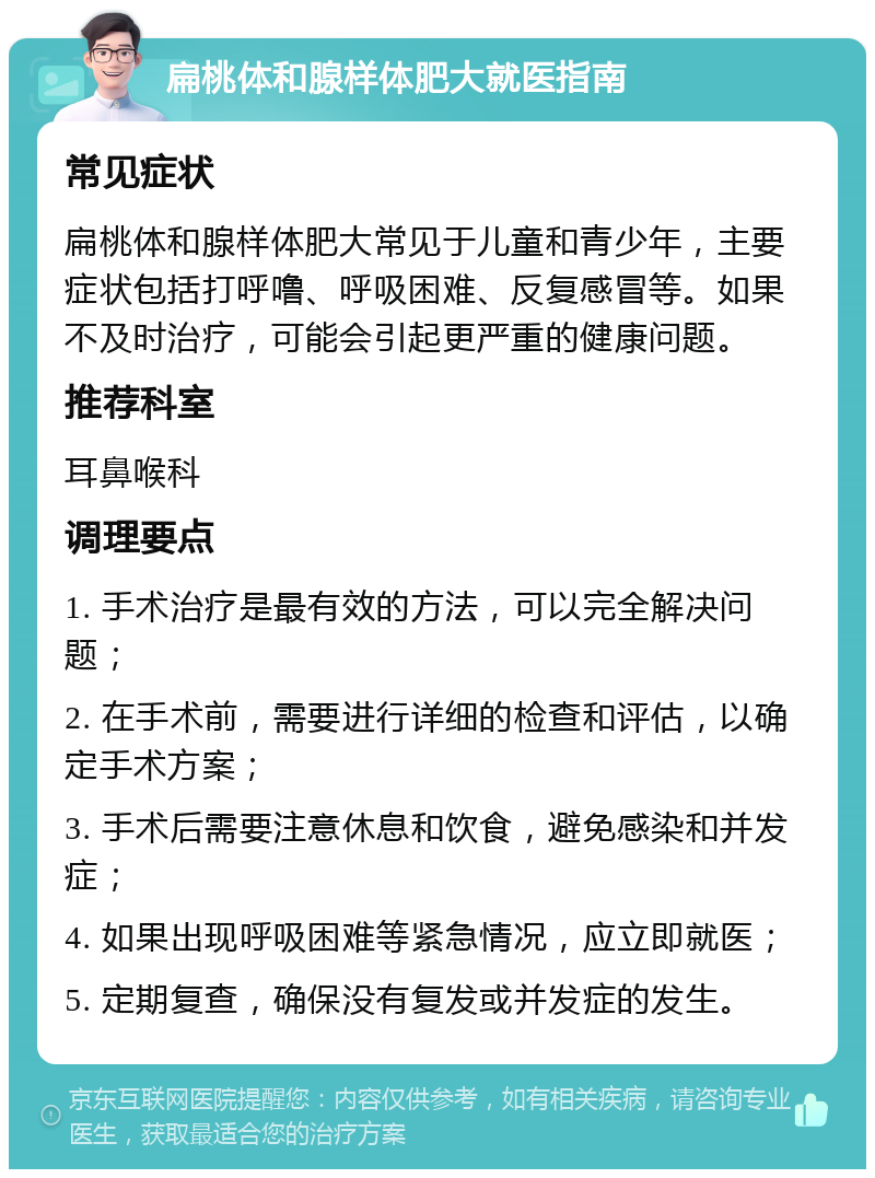 扁桃体和腺样体肥大就医指南 常见症状 扁桃体和腺样体肥大常见于儿童和青少年，主要症状包括打呼噜、呼吸困难、反复感冒等。如果不及时治疗，可能会引起更严重的健康问题。 推荐科室 耳鼻喉科 调理要点 1. 手术治疗是最有效的方法，可以完全解决问题； 2. 在手术前，需要进行详细的检查和评估，以确定手术方案； 3. 手术后需要注意休息和饮食，避免感染和并发症； 4. 如果出现呼吸困难等紧急情况，应立即就医； 5. 定期复查，确保没有复发或并发症的发生。