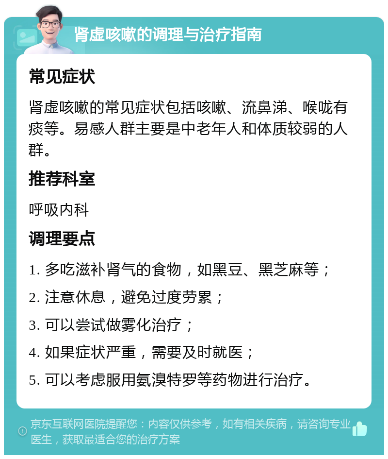 肾虚咳嗽的调理与治疗指南 常见症状 肾虚咳嗽的常见症状包括咳嗽、流鼻涕、喉咙有痰等。易感人群主要是中老年人和体质较弱的人群。 推荐科室 呼吸内科 调理要点 1. 多吃滋补肾气的食物，如黑豆、黑芝麻等； 2. 注意休息，避免过度劳累； 3. 可以尝试做雾化治疗； 4. 如果症状严重，需要及时就医； 5. 可以考虑服用氨溴特罗等药物进行治疗。