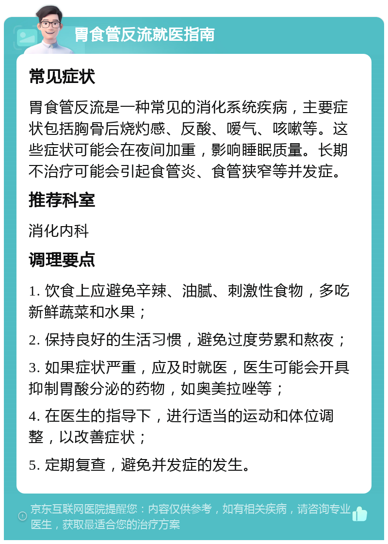 胃食管反流就医指南 常见症状 胃食管反流是一种常见的消化系统疾病，主要症状包括胸骨后烧灼感、反酸、嗳气、咳嗽等。这些症状可能会在夜间加重，影响睡眠质量。长期不治疗可能会引起食管炎、食管狭窄等并发症。 推荐科室 消化内科 调理要点 1. 饮食上应避免辛辣、油腻、刺激性食物，多吃新鲜蔬菜和水果； 2. 保持良好的生活习惯，避免过度劳累和熬夜； 3. 如果症状严重，应及时就医，医生可能会开具抑制胃酸分泌的药物，如奥美拉唑等； 4. 在医生的指导下，进行适当的运动和体位调整，以改善症状； 5. 定期复查，避免并发症的发生。