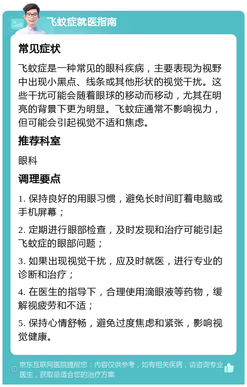 飞蚊症就医指南 常见症状 飞蚊症是一种常见的眼科疾病，主要表现为视野中出现小黑点、线条或其他形状的视觉干扰。这些干扰可能会随着眼球的移动而移动，尤其在明亮的背景下更为明显。飞蚊症通常不影响视力，但可能会引起视觉不适和焦虑。 推荐科室 眼科 调理要点 1. 保持良好的用眼习惯，避免长时间盯着电脑或手机屏幕； 2. 定期进行眼部检查，及时发现和治疗可能引起飞蚊症的眼部问题； 3. 如果出现视觉干扰，应及时就医，进行专业的诊断和治疗； 4. 在医生的指导下，合理使用滴眼液等药物，缓解视疲劳和不适； 5. 保持心情舒畅，避免过度焦虑和紧张，影响视觉健康。