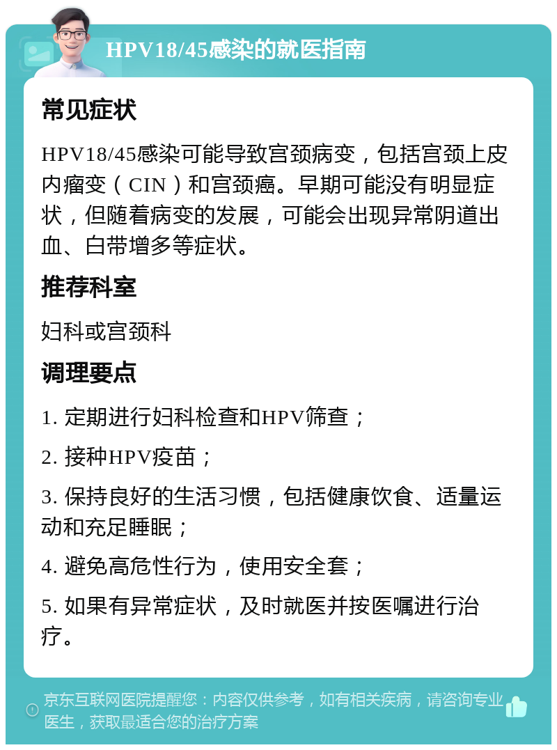 HPV18/45感染的就医指南 常见症状 HPV18/45感染可能导致宫颈病变，包括宫颈上皮内瘤变（CIN）和宫颈癌。早期可能没有明显症状，但随着病变的发展，可能会出现异常阴道出血、白带增多等症状。 推荐科室 妇科或宫颈科 调理要点 1. 定期进行妇科检查和HPV筛查； 2. 接种HPV疫苗； 3. 保持良好的生活习惯，包括健康饮食、适量运动和充足睡眠； 4. 避免高危性行为，使用安全套； 5. 如果有异常症状，及时就医并按医嘱进行治疗。