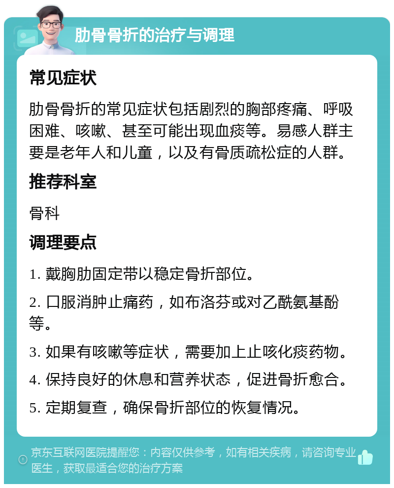 肋骨骨折的治疗与调理 常见症状 肋骨骨折的常见症状包括剧烈的胸部疼痛、呼吸困难、咳嗽、甚至可能出现血痰等。易感人群主要是老年人和儿童，以及有骨质疏松症的人群。 推荐科室 骨科 调理要点 1. 戴胸肋固定带以稳定骨折部位。 2. 口服消肿止痛药，如布洛芬或对乙酰氨基酚等。 3. 如果有咳嗽等症状，需要加上止咳化痰药物。 4. 保持良好的休息和营养状态，促进骨折愈合。 5. 定期复查，确保骨折部位的恢复情况。