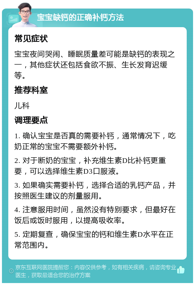 宝宝缺钙的正确补钙方法 常见症状 宝宝夜间哭闹、睡眠质量差可能是缺钙的表现之一，其他症状还包括食欲不振、生长发育迟缓等。 推荐科室 儿科 调理要点 1. 确认宝宝是否真的需要补钙，通常情况下，吃奶正常的宝宝不需要额外补钙。 2. 对于断奶的宝宝，补充维生素D比补钙更重要，可以选择维生素D3口服液。 3. 如果确实需要补钙，选择合适的乳钙产品，并按照医生建议的剂量服用。 4. 注意服用时间，虽然没有特别要求，但最好在饭后或饭时服用，以提高吸收率。 5. 定期复查，确保宝宝的钙和维生素D水平在正常范围内。