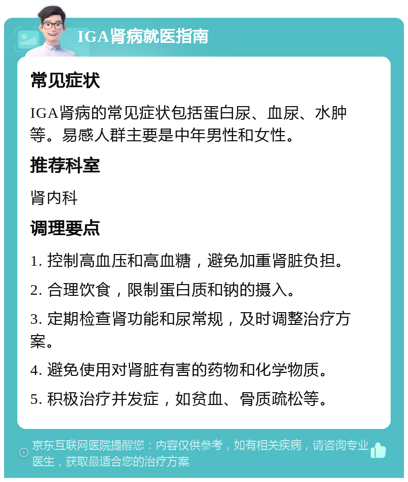 IGA肾病就医指南 常见症状 IGA肾病的常见症状包括蛋白尿、血尿、水肿等。易感人群主要是中年男性和女性。 推荐科室 肾内科 调理要点 1. 控制高血压和高血糖，避免加重肾脏负担。 2. 合理饮食，限制蛋白质和钠的摄入。 3. 定期检查肾功能和尿常规，及时调整治疗方案。 4. 避免使用对肾脏有害的药物和化学物质。 5. 积极治疗并发症，如贫血、骨质疏松等。