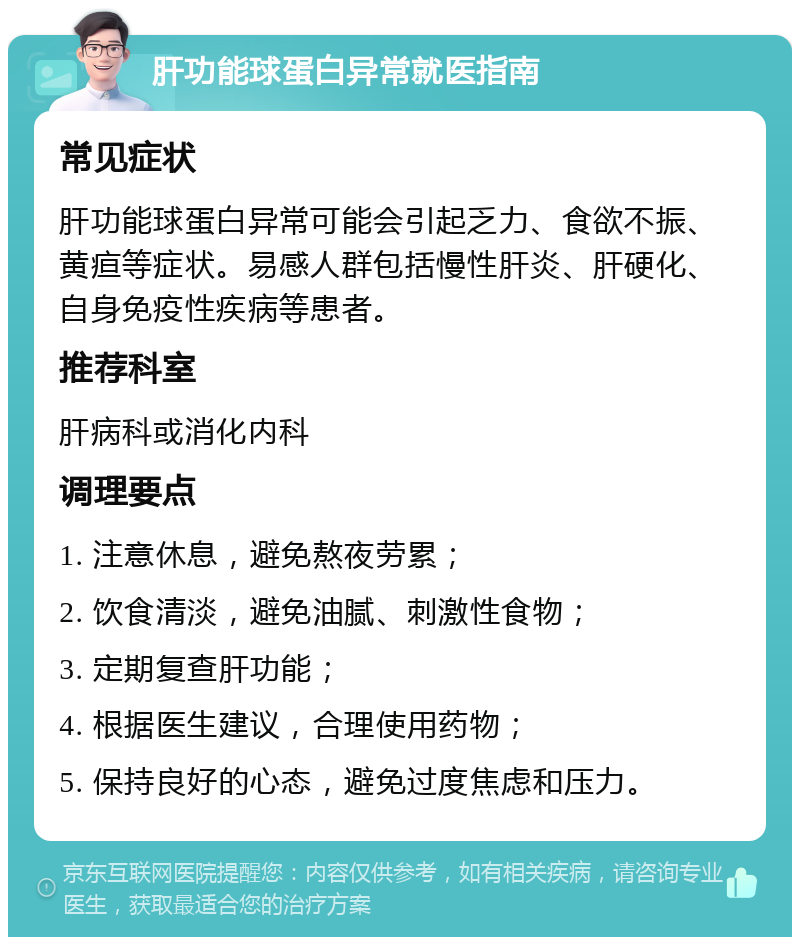 肝功能球蛋白异常就医指南 常见症状 肝功能球蛋白异常可能会引起乏力、食欲不振、黄疸等症状。易感人群包括慢性肝炎、肝硬化、自身免疫性疾病等患者。 推荐科室 肝病科或消化内科 调理要点 1. 注意休息，避免熬夜劳累； 2. 饮食清淡，避免油腻、刺激性食物； 3. 定期复查肝功能； 4. 根据医生建议，合理使用药物； 5. 保持良好的心态，避免过度焦虑和压力。