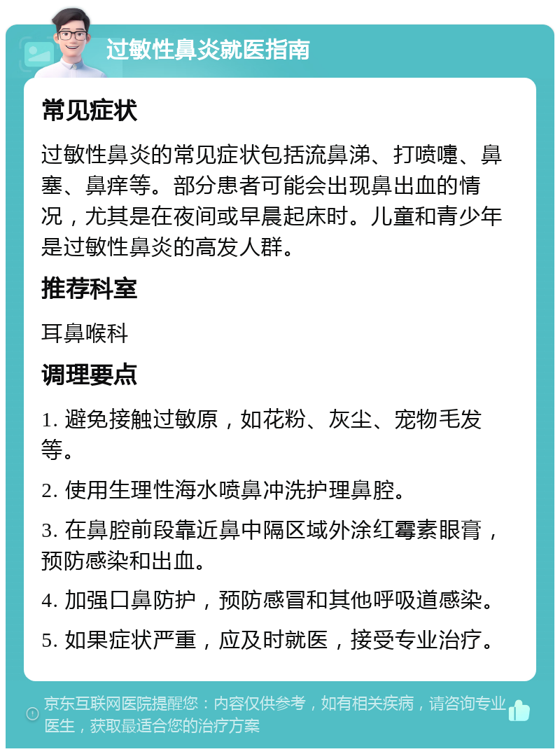 过敏性鼻炎就医指南 常见症状 过敏性鼻炎的常见症状包括流鼻涕、打喷嚏、鼻塞、鼻痒等。部分患者可能会出现鼻出血的情况，尤其是在夜间或早晨起床时。儿童和青少年是过敏性鼻炎的高发人群。 推荐科室 耳鼻喉科 调理要点 1. 避免接触过敏原，如花粉、灰尘、宠物毛发等。 2. 使用生理性海水喷鼻冲洗护理鼻腔。 3. 在鼻腔前段靠近鼻中隔区域外涂红霉素眼膏，预防感染和出血。 4. 加强口鼻防护，预防感冒和其他呼吸道感染。 5. 如果症状严重，应及时就医，接受专业治疗。