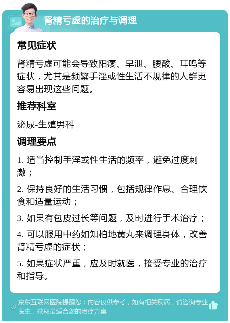 肾精亏虚的治疗与调理 常见症状 肾精亏虚可能会导致阳痿、早泄、腰酸、耳鸣等症状，尤其是频繁手淫或性生活不规律的人群更容易出现这些问题。 推荐科室 泌尿-生殖男科 调理要点 1. 适当控制手淫或性生活的频率，避免过度刺激； 2. 保持良好的生活习惯，包括规律作息、合理饮食和适量运动； 3. 如果有包皮过长等问题，及时进行手术治疗； 4. 可以服用中药如知柏地黄丸来调理身体，改善肾精亏虚的症状； 5. 如果症状严重，应及时就医，接受专业的治疗和指导。