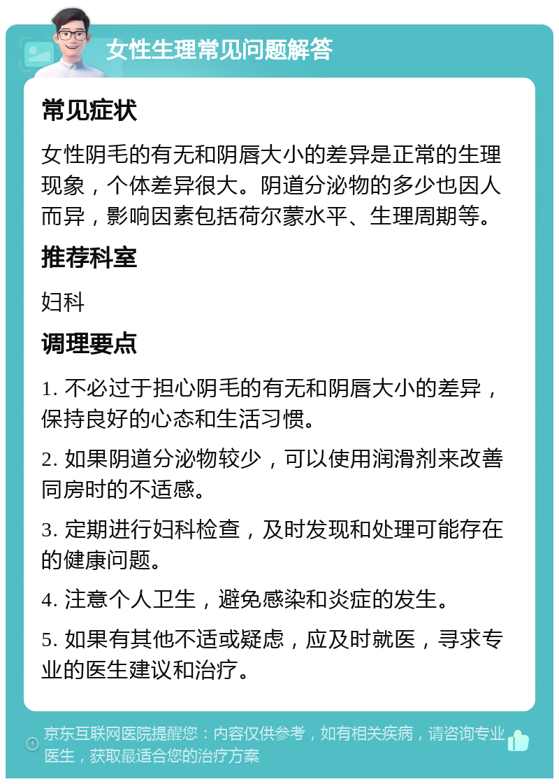 女性生理常见问题解答 常见症状 女性阴毛的有无和阴唇大小的差异是正常的生理现象，个体差异很大。阴道分泌物的多少也因人而异，影响因素包括荷尔蒙水平、生理周期等。 推荐科室 妇科 调理要点 1. 不必过于担心阴毛的有无和阴唇大小的差异，保持良好的心态和生活习惯。 2. 如果阴道分泌物较少，可以使用润滑剂来改善同房时的不适感。 3. 定期进行妇科检查，及时发现和处理可能存在的健康问题。 4. 注意个人卫生，避免感染和炎症的发生。 5. 如果有其他不适或疑虑，应及时就医，寻求专业的医生建议和治疗。