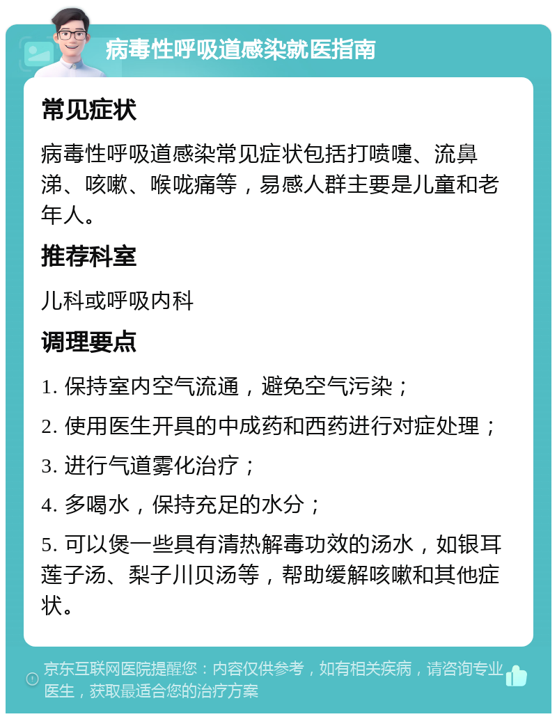 病毒性呼吸道感染就医指南 常见症状 病毒性呼吸道感染常见症状包括打喷嚏、流鼻涕、咳嗽、喉咙痛等，易感人群主要是儿童和老年人。 推荐科室 儿科或呼吸内科 调理要点 1. 保持室内空气流通，避免空气污染； 2. 使用医生开具的中成药和西药进行对症处理； 3. 进行气道雾化治疗； 4. 多喝水，保持充足的水分； 5. 可以煲一些具有清热解毒功效的汤水，如银耳莲子汤、梨子川贝汤等，帮助缓解咳嗽和其他症状。