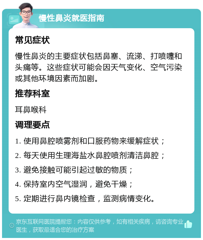 慢性鼻炎就医指南 常见症状 慢性鼻炎的主要症状包括鼻塞、流涕、打喷嚏和头痛等。这些症状可能会因天气变化、空气污染或其他环境因素而加剧。 推荐科室 耳鼻喉科 调理要点 1. 使用鼻腔喷雾剂和口服药物来缓解症状； 2. 每天使用生理海盐水鼻腔喷剂清洁鼻腔； 3. 避免接触可能引起过敏的物质； 4. 保持室内空气湿润，避免干燥； 5. 定期进行鼻内镜检查，监测病情变化。