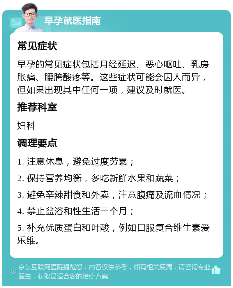 早孕就医指南 常见症状 早孕的常见症状包括月经延迟、恶心呕吐、乳房胀痛、腰胯酸疼等。这些症状可能会因人而异，但如果出现其中任何一项，建议及时就医。 推荐科室 妇科 调理要点 1. 注意休息，避免过度劳累； 2. 保持营养均衡，多吃新鲜水果和蔬菜； 3. 避免辛辣甜食和外卖，注意腹痛及流血情况； 4. 禁止盆浴和性生活三个月； 5. 补充优质蛋白和叶酸，例如口服复合维生素爱乐维。