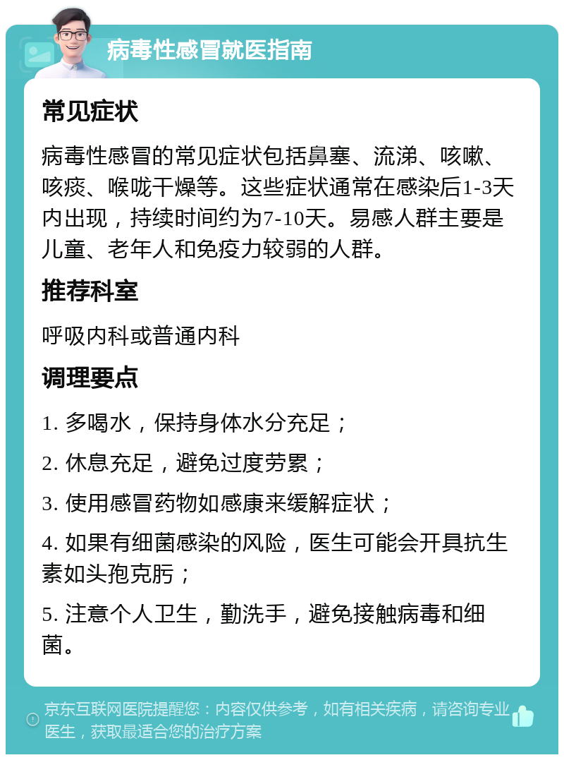 病毒性感冒就医指南 常见症状 病毒性感冒的常见症状包括鼻塞、流涕、咳嗽、咳痰、喉咙干燥等。这些症状通常在感染后1-3天内出现，持续时间约为7-10天。易感人群主要是儿童、老年人和免疫力较弱的人群。 推荐科室 呼吸内科或普通内科 调理要点 1. 多喝水，保持身体水分充足； 2. 休息充足，避免过度劳累； 3. 使用感冒药物如感康来缓解症状； 4. 如果有细菌感染的风险，医生可能会开具抗生素如头孢克肟； 5. 注意个人卫生，勤洗手，避免接触病毒和细菌。