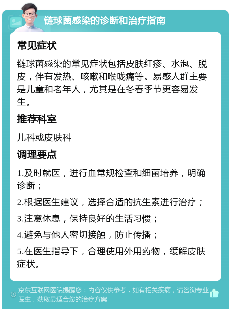 链球菌感染的诊断和治疗指南 常见症状 链球菌感染的常见症状包括皮肤红疹、水泡、脱皮，伴有发热、咳嗽和喉咙痛等。易感人群主要是儿童和老年人，尤其是在冬春季节更容易发生。 推荐科室 儿科或皮肤科 调理要点 1.及时就医，进行血常规检查和细菌培养，明确诊断； 2.根据医生建议，选择合适的抗生素进行治疗； 3.注意休息，保持良好的生活习惯； 4.避免与他人密切接触，防止传播； 5.在医生指导下，合理使用外用药物，缓解皮肤症状。