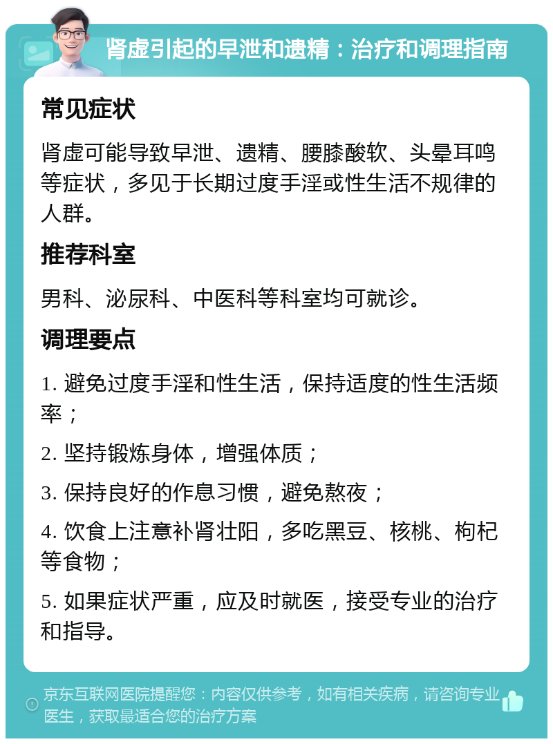 肾虚引起的早泄和遗精：治疗和调理指南 常见症状 肾虚可能导致早泄、遗精、腰膝酸软、头晕耳鸣等症状，多见于长期过度手淫或性生活不规律的人群。 推荐科室 男科、泌尿科、中医科等科室均可就诊。 调理要点 1. 避免过度手淫和性生活，保持适度的性生活频率； 2. 坚持锻炼身体，增强体质； 3. 保持良好的作息习惯，避免熬夜； 4. 饮食上注意补肾壮阳，多吃黑豆、核桃、枸杞等食物； 5. 如果症状严重，应及时就医，接受专业的治疗和指导。