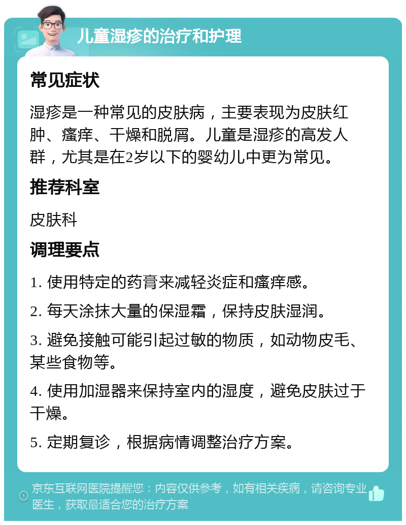 儿童湿疹的治疗和护理 常见症状 湿疹是一种常见的皮肤病，主要表现为皮肤红肿、瘙痒、干燥和脱屑。儿童是湿疹的高发人群，尤其是在2岁以下的婴幼儿中更为常见。 推荐科室 皮肤科 调理要点 1. 使用特定的药膏来减轻炎症和瘙痒感。 2. 每天涂抹大量的保湿霜，保持皮肤湿润。 3. 避免接触可能引起过敏的物质，如动物皮毛、某些食物等。 4. 使用加湿器来保持室内的湿度，避免皮肤过于干燥。 5. 定期复诊，根据病情调整治疗方案。