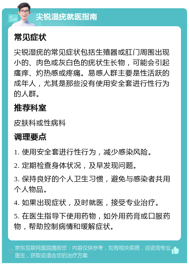 尖锐湿疣就医指南 常见症状 尖锐湿疣的常见症状包括生殖器或肛门周围出现小的、肉色或灰白色的疣状生长物，可能会引起瘙痒、灼热感或疼痛。易感人群主要是性活跃的成年人，尤其是那些没有使用安全套进行性行为的人群。 推荐科室 皮肤科或性病科 调理要点 1. 使用安全套进行性行为，减少感染风险。 2. 定期检查身体状况，及早发现问题。 3. 保持良好的个人卫生习惯，避免与感染者共用个人物品。 4. 如果出现症状，及时就医，接受专业治疗。 5. 在医生指导下使用药物，如外用药膏或口服药物，帮助控制病情和缓解症状。