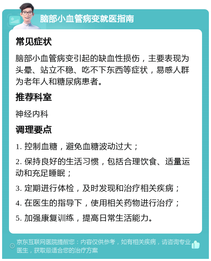 脑部小血管病变就医指南 常见症状 脑部小血管病变引起的缺血性损伤，主要表现为头晕、站立不稳、吃不下东西等症状，易感人群为老年人和糖尿病患者。 推荐科室 神经内科 调理要点 1. 控制血糖，避免血糖波动过大； 2. 保持良好的生活习惯，包括合理饮食、适量运动和充足睡眠； 3. 定期进行体检，及时发现和治疗相关疾病； 4. 在医生的指导下，使用相关药物进行治疗； 5. 加强康复训练，提高日常生活能力。