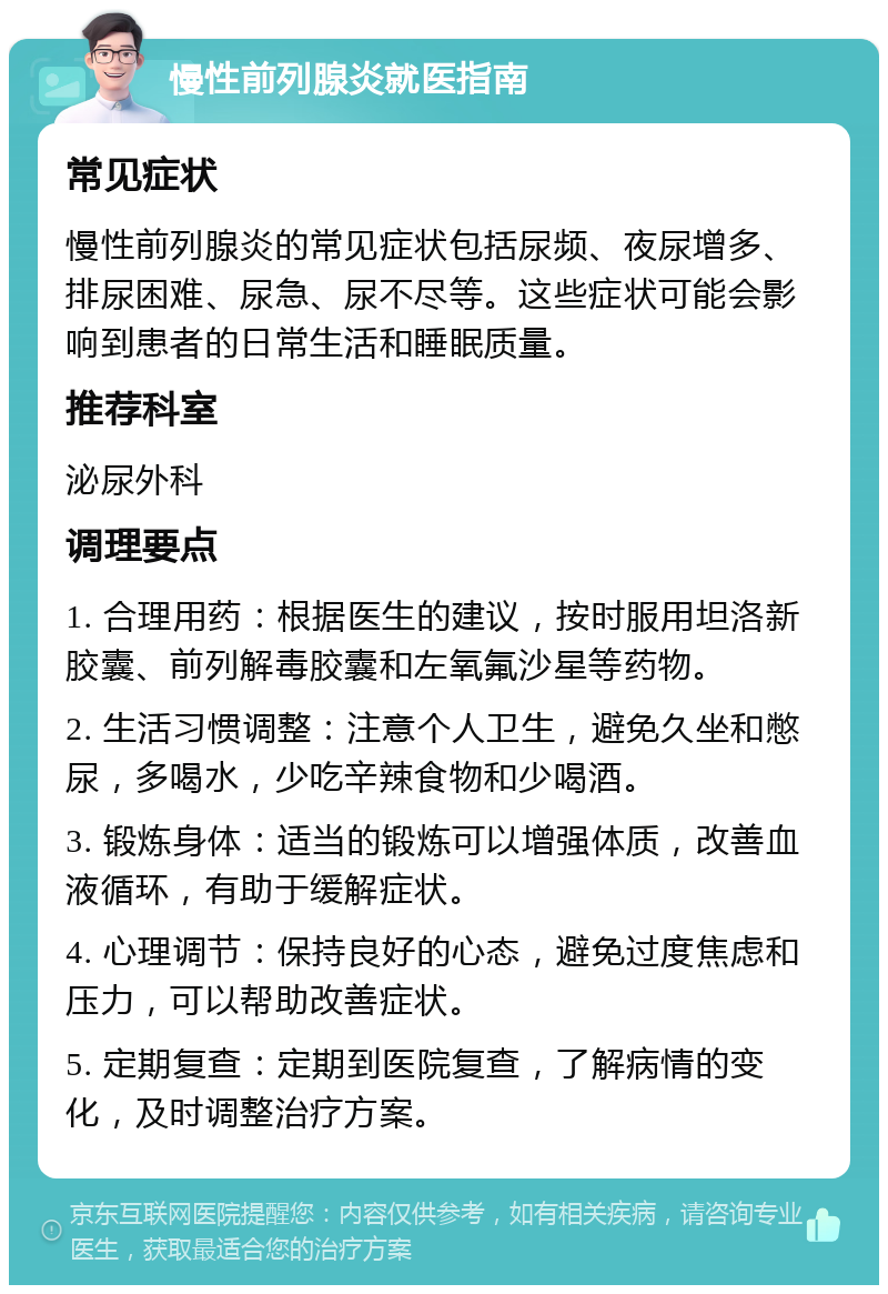 慢性前列腺炎就医指南 常见症状 慢性前列腺炎的常见症状包括尿频、夜尿增多、排尿困难、尿急、尿不尽等。这些症状可能会影响到患者的日常生活和睡眠质量。 推荐科室 泌尿外科 调理要点 1. 合理用药：根据医生的建议，按时服用坦洛新胶囊、前列解毒胶囊和左氧氟沙星等药物。 2. 生活习惯调整：注意个人卫生，避免久坐和憋尿，多喝水，少吃辛辣食物和少喝酒。 3. 锻炼身体：适当的锻炼可以增强体质，改善血液循环，有助于缓解症状。 4. 心理调节：保持良好的心态，避免过度焦虑和压力，可以帮助改善症状。 5. 定期复查：定期到医院复查，了解病情的变化，及时调整治疗方案。