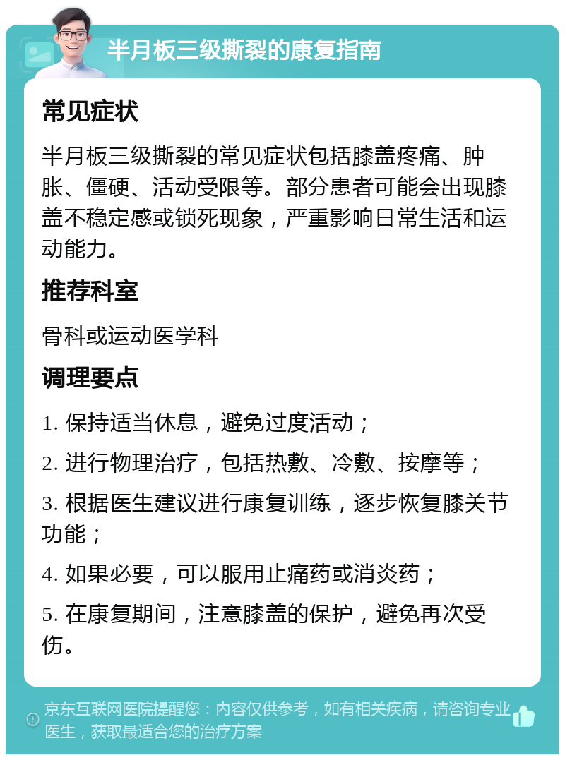 半月板三级撕裂的康复指南 常见症状 半月板三级撕裂的常见症状包括膝盖疼痛、肿胀、僵硬、活动受限等。部分患者可能会出现膝盖不稳定感或锁死现象，严重影响日常生活和运动能力。 推荐科室 骨科或运动医学科 调理要点 1. 保持适当休息，避免过度活动； 2. 进行物理治疗，包括热敷、冷敷、按摩等； 3. 根据医生建议进行康复训练，逐步恢复膝关节功能； 4. 如果必要，可以服用止痛药或消炎药； 5. 在康复期间，注意膝盖的保护，避免再次受伤。