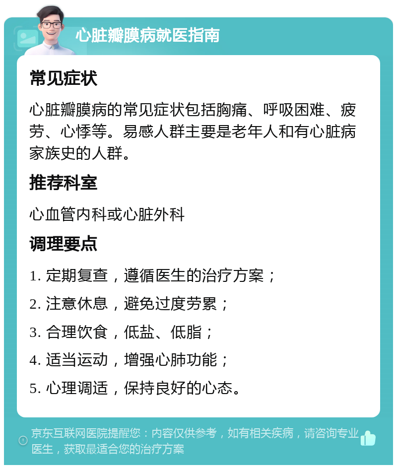 心脏瓣膜病就医指南 常见症状 心脏瓣膜病的常见症状包括胸痛、呼吸困难、疲劳、心悸等。易感人群主要是老年人和有心脏病家族史的人群。 推荐科室 心血管内科或心脏外科 调理要点 1. 定期复查，遵循医生的治疗方案； 2. 注意休息，避免过度劳累； 3. 合理饮食，低盐、低脂； 4. 适当运动，增强心肺功能； 5. 心理调适，保持良好的心态。