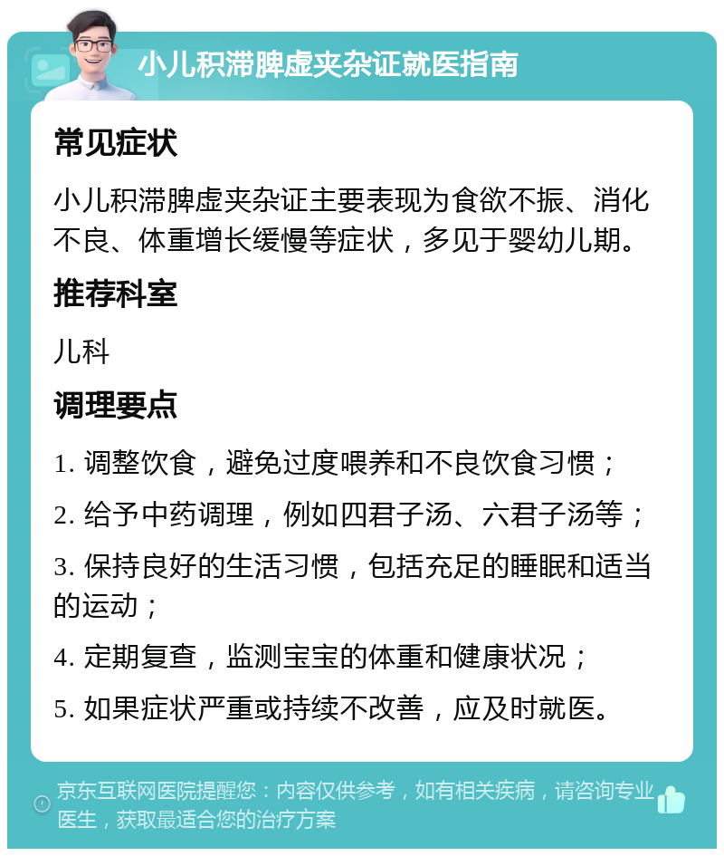 小儿积滞脾虚夹杂证就医指南 常见症状 小儿积滞脾虚夹杂证主要表现为食欲不振、消化不良、体重增长缓慢等症状，多见于婴幼儿期。 推荐科室 儿科 调理要点 1. 调整饮食，避免过度喂养和不良饮食习惯； 2. 给予中药调理，例如四君子汤、六君子汤等； 3. 保持良好的生活习惯，包括充足的睡眠和适当的运动； 4. 定期复查，监测宝宝的体重和健康状况； 5. 如果症状严重或持续不改善，应及时就医。