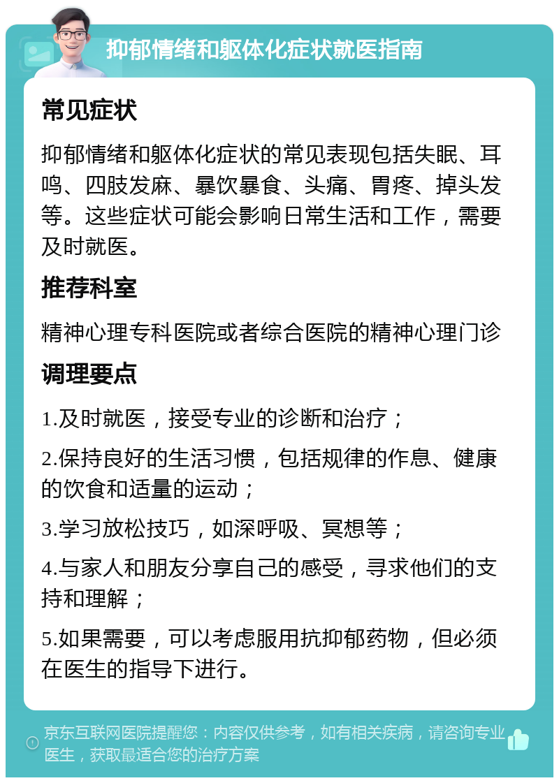 抑郁情绪和躯体化症状就医指南 常见症状 抑郁情绪和躯体化症状的常见表现包括失眠、耳鸣、四肢发麻、暴饮暴食、头痛、胃疼、掉头发等。这些症状可能会影响日常生活和工作，需要及时就医。 推荐科室 精神心理专科医院或者综合医院的精神心理门诊 调理要点 1.及时就医，接受专业的诊断和治疗； 2.保持良好的生活习惯，包括规律的作息、健康的饮食和适量的运动； 3.学习放松技巧，如深呼吸、冥想等； 4.与家人和朋友分享自己的感受，寻求他们的支持和理解； 5.如果需要，可以考虑服用抗抑郁药物，但必须在医生的指导下进行。