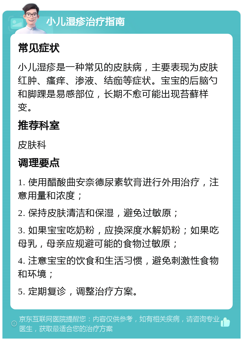 小儿湿疹治疗指南 常见症状 小儿湿疹是一种常见的皮肤病，主要表现为皮肤红肿、瘙痒、渗液、结痂等症状。宝宝的后脑勺和脚踝是易感部位，长期不愈可能出现苔藓样变。 推荐科室 皮肤科 调理要点 1. 使用醋酸曲安奈德尿素软膏进行外用治疗，注意用量和浓度； 2. 保持皮肤清洁和保湿，避免过敏原； 3. 如果宝宝吃奶粉，应换深度水解奶粉；如果吃母乳，母亲应规避可能的食物过敏原； 4. 注意宝宝的饮食和生活习惯，避免刺激性食物和环境； 5. 定期复诊，调整治疗方案。