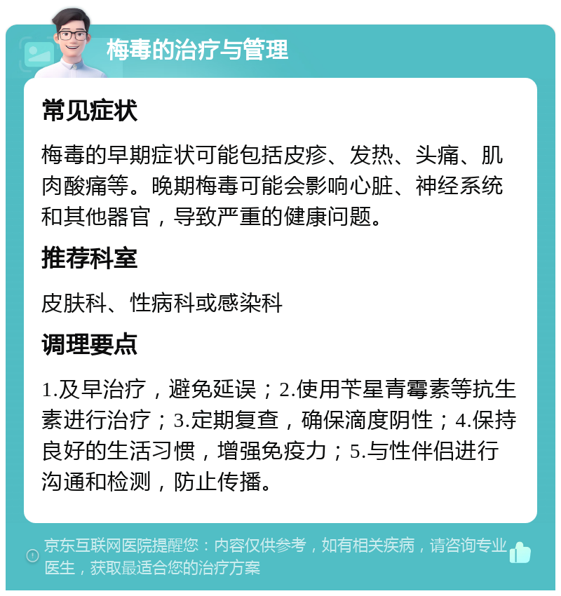 梅毒的治疗与管理 常见症状 梅毒的早期症状可能包括皮疹、发热、头痛、肌肉酸痛等。晚期梅毒可能会影响心脏、神经系统和其他器官，导致严重的健康问题。 推荐科室 皮肤科、性病科或感染科 调理要点 1.及早治疗，避免延误；2.使用苄星青霉素等抗生素进行治疗；3.定期复查，确保滴度阴性；4.保持良好的生活习惯，增强免疫力；5.与性伴侣进行沟通和检测，防止传播。