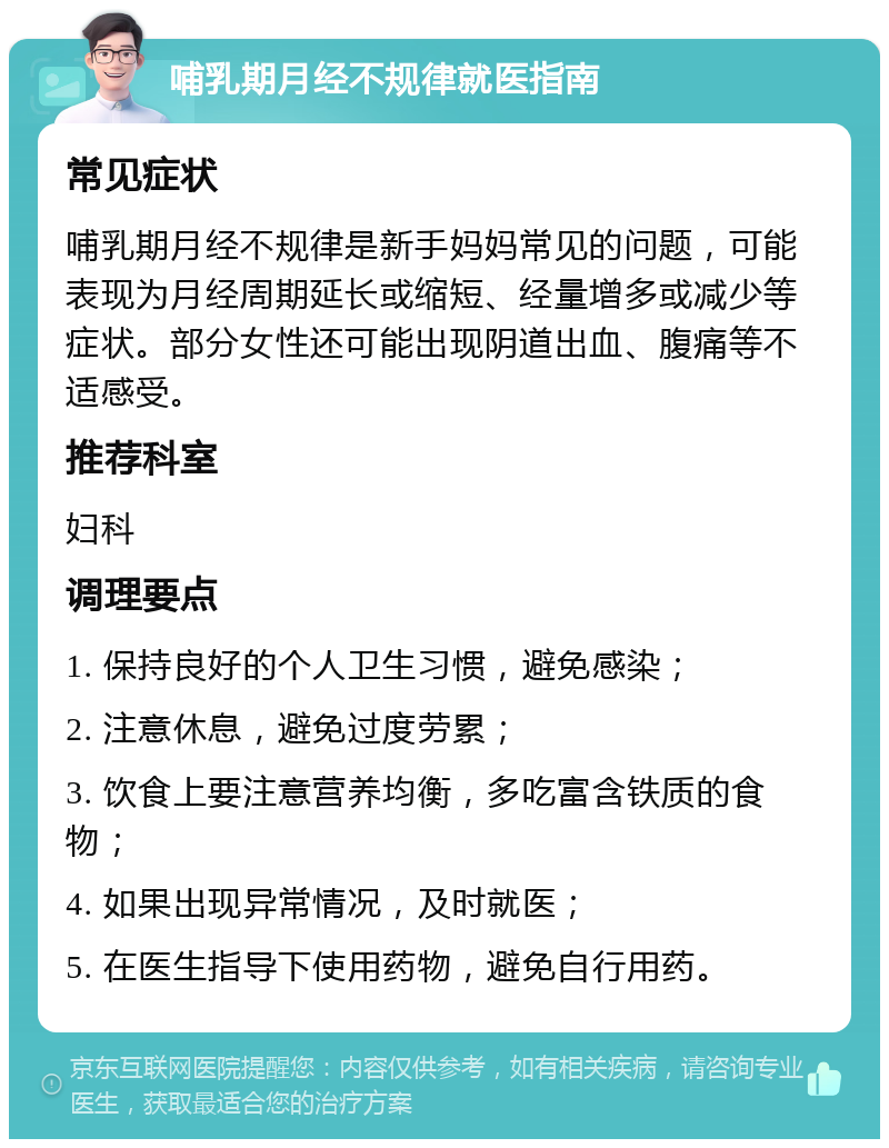 哺乳期月经不规律就医指南 常见症状 哺乳期月经不规律是新手妈妈常见的问题，可能表现为月经周期延长或缩短、经量增多或减少等症状。部分女性还可能出现阴道出血、腹痛等不适感受。 推荐科室 妇科 调理要点 1. 保持良好的个人卫生习惯，避免感染； 2. 注意休息，避免过度劳累； 3. 饮食上要注意营养均衡，多吃富含铁质的食物； 4. 如果出现异常情况，及时就医； 5. 在医生指导下使用药物，避免自行用药。