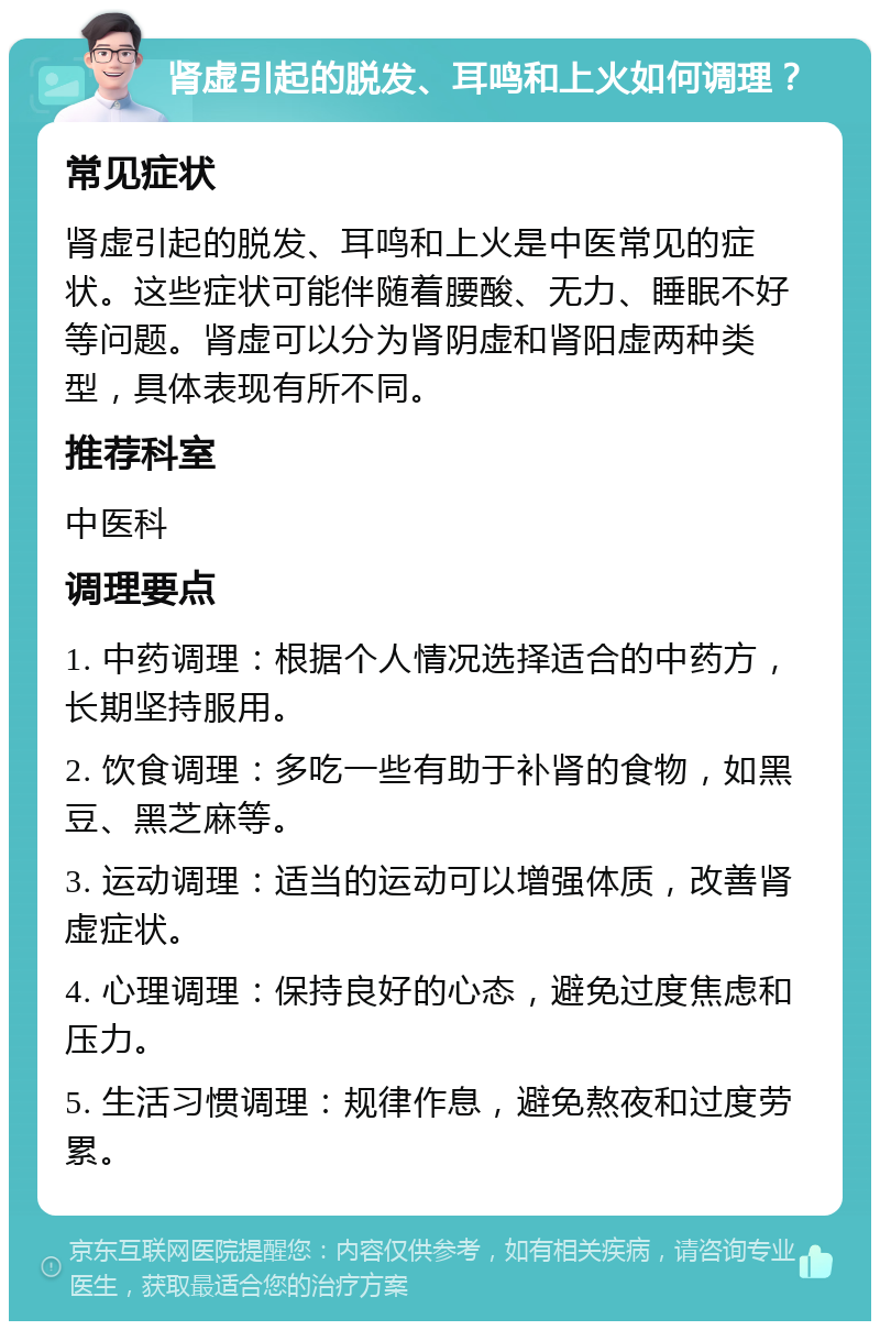 肾虚引起的脱发、耳鸣和上火如何调理？ 常见症状 肾虚引起的脱发、耳鸣和上火是中医常见的症状。这些症状可能伴随着腰酸、无力、睡眠不好等问题。肾虚可以分为肾阴虚和肾阳虚两种类型，具体表现有所不同。 推荐科室 中医科 调理要点 1. 中药调理：根据个人情况选择适合的中药方，长期坚持服用。 2. 饮食调理：多吃一些有助于补肾的食物，如黑豆、黑芝麻等。 3. 运动调理：适当的运动可以增强体质，改善肾虚症状。 4. 心理调理：保持良好的心态，避免过度焦虑和压力。 5. 生活习惯调理：规律作息，避免熬夜和过度劳累。