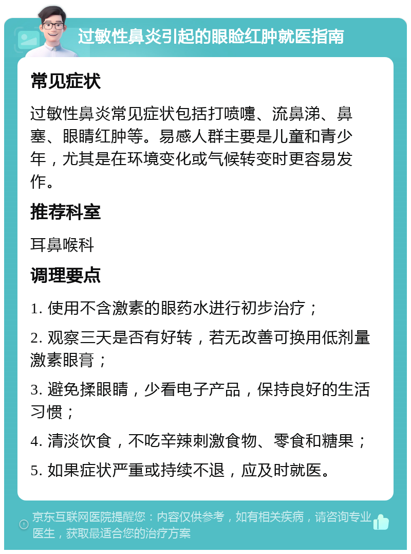 过敏性鼻炎引起的眼睑红肿就医指南 常见症状 过敏性鼻炎常见症状包括打喷嚏、流鼻涕、鼻塞、眼睛红肿等。易感人群主要是儿童和青少年，尤其是在环境变化或气候转变时更容易发作。 推荐科室 耳鼻喉科 调理要点 1. 使用不含激素的眼药水进行初步治疗； 2. 观察三天是否有好转，若无改善可换用低剂量激素眼膏； 3. 避免揉眼睛，少看电子产品，保持良好的生活习惯； 4. 清淡饮食，不吃辛辣刺激食物、零食和糖果； 5. 如果症状严重或持续不退，应及时就医。