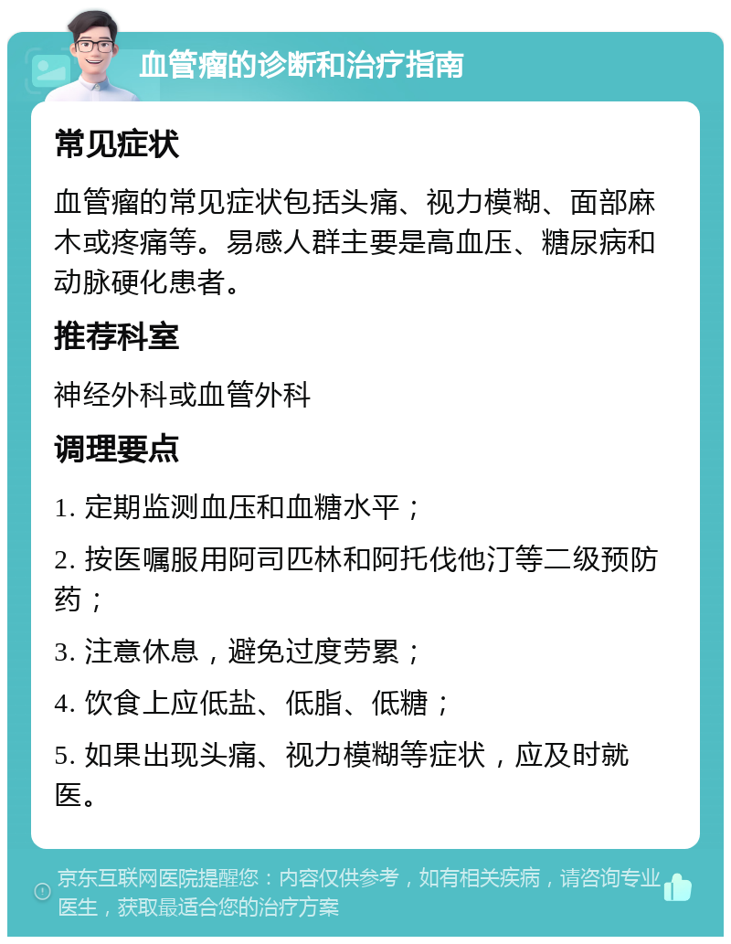 血管瘤的诊断和治疗指南 常见症状 血管瘤的常见症状包括头痛、视力模糊、面部麻木或疼痛等。易感人群主要是高血压、糖尿病和动脉硬化患者。 推荐科室 神经外科或血管外科 调理要点 1. 定期监测血压和血糖水平； 2. 按医嘱服用阿司匹林和阿托伐他汀等二级预防药； 3. 注意休息，避免过度劳累； 4. 饮食上应低盐、低脂、低糖； 5. 如果出现头痛、视力模糊等症状，应及时就医。