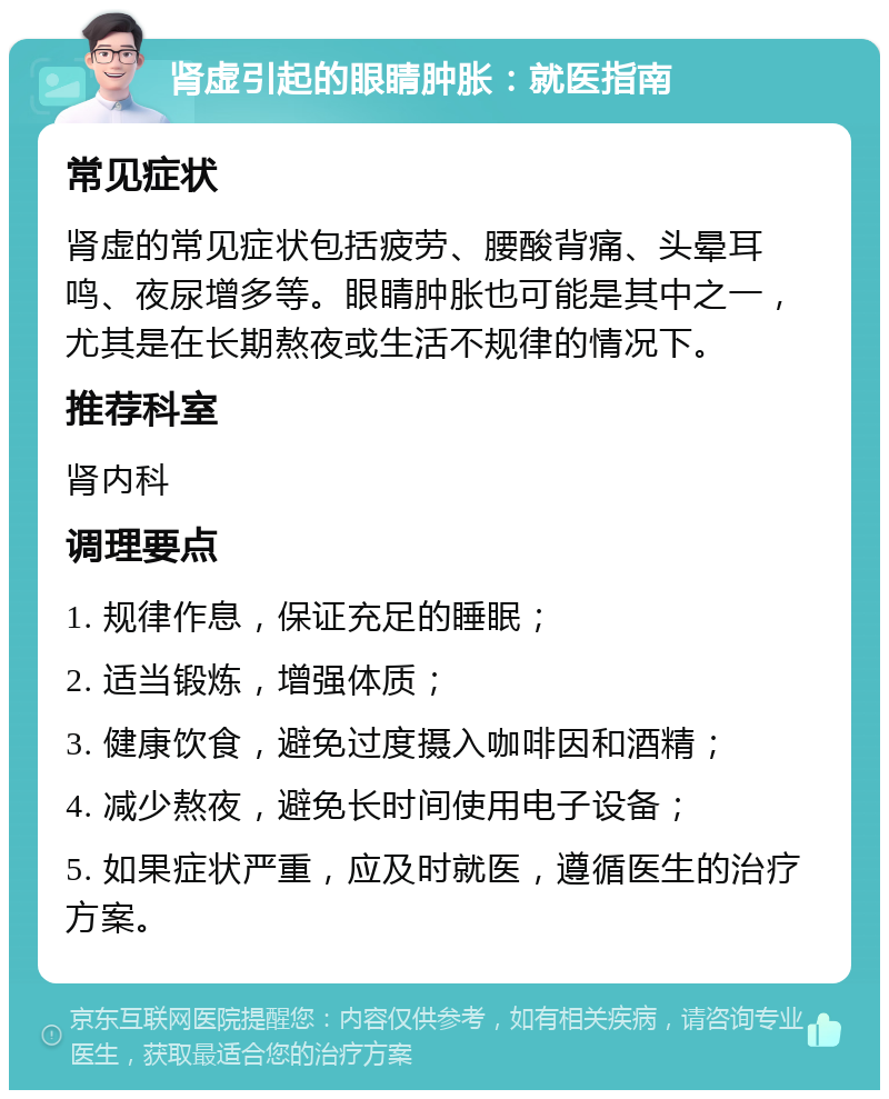 肾虚引起的眼睛肿胀：就医指南 常见症状 肾虚的常见症状包括疲劳、腰酸背痛、头晕耳鸣、夜尿增多等。眼睛肿胀也可能是其中之一，尤其是在长期熬夜或生活不规律的情况下。 推荐科室 肾内科 调理要点 1. 规律作息，保证充足的睡眠； 2. 适当锻炼，增强体质； 3. 健康饮食，避免过度摄入咖啡因和酒精； 4. 减少熬夜，避免长时间使用电子设备； 5. 如果症状严重，应及时就医，遵循医生的治疗方案。