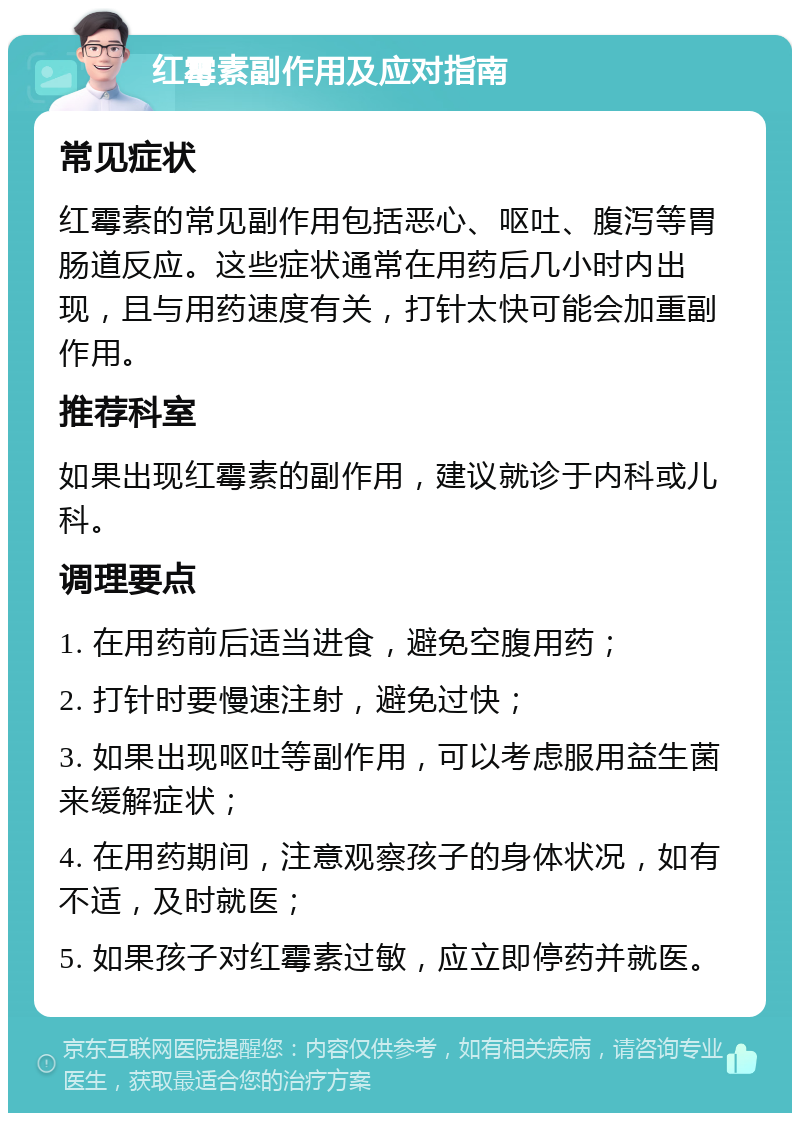 红霉素副作用及应对指南 常见症状 红霉素的常见副作用包括恶心、呕吐、腹泻等胃肠道反应。这些症状通常在用药后几小时内出现，且与用药速度有关，打针太快可能会加重副作用。 推荐科室 如果出现红霉素的副作用，建议就诊于内科或儿科。 调理要点 1. 在用药前后适当进食，避免空腹用药； 2. 打针时要慢速注射，避免过快； 3. 如果出现呕吐等副作用，可以考虑服用益生菌来缓解症状； 4. 在用药期间，注意观察孩子的身体状况，如有不适，及时就医； 5. 如果孩子对红霉素过敏，应立即停药并就医。