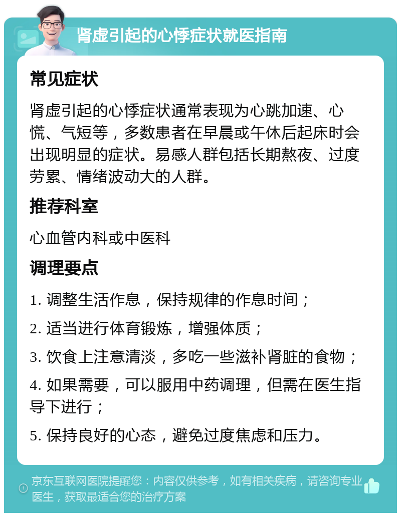 肾虚引起的心悸症状就医指南 常见症状 肾虚引起的心悸症状通常表现为心跳加速、心慌、气短等，多数患者在早晨或午休后起床时会出现明显的症状。易感人群包括长期熬夜、过度劳累、情绪波动大的人群。 推荐科室 心血管内科或中医科 调理要点 1. 调整生活作息，保持规律的作息时间； 2. 适当进行体育锻炼，增强体质； 3. 饮食上注意清淡，多吃一些滋补肾脏的食物； 4. 如果需要，可以服用中药调理，但需在医生指导下进行； 5. 保持良好的心态，避免过度焦虑和压力。