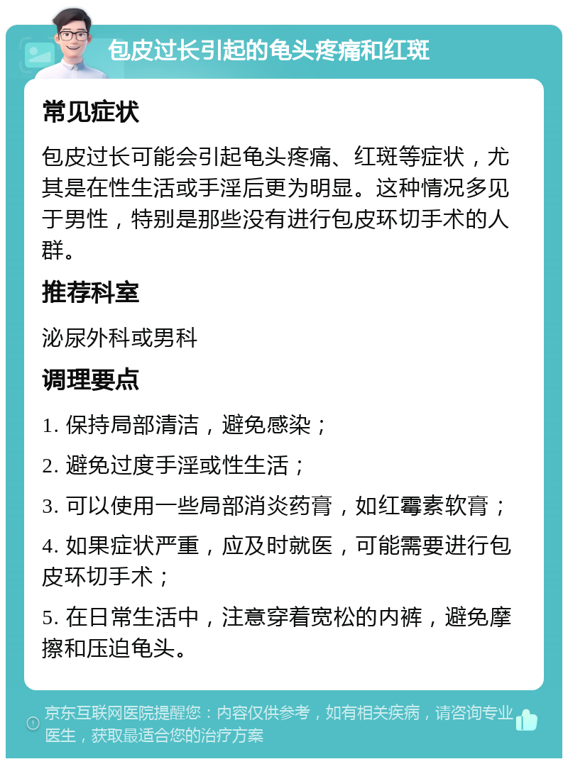 包皮过长引起的龟头疼痛和红斑 常见症状 包皮过长可能会引起龟头疼痛、红斑等症状，尤其是在性生活或手淫后更为明显。这种情况多见于男性，特别是那些没有进行包皮环切手术的人群。 推荐科室 泌尿外科或男科 调理要点 1. 保持局部清洁，避免感染； 2. 避免过度手淫或性生活； 3. 可以使用一些局部消炎药膏，如红霉素软膏； 4. 如果症状严重，应及时就医，可能需要进行包皮环切手术； 5. 在日常生活中，注意穿着宽松的内裤，避免摩擦和压迫龟头。