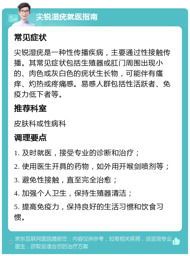 尖锐湿疣就医指南 常见症状 尖锐湿疣是一种性传播疾病，主要通过性接触传播。其常见症状包括生殖器或肛门周围出现小的、肉色或灰白色的疣状生长物，可能伴有瘙痒、灼热或疼痛感。易感人群包括性活跃者、免疫力低下者等。 推荐科室 皮肤科或性病科 调理要点 1. 及时就医，接受专业的诊断和治疗； 2. 使用医生开具的药物，如外用开喉剑喷剂等； 3. 避免性接触，直至完全治愈； 4. 加强个人卫生，保持生殖器清洁； 5. 提高免疫力，保持良好的生活习惯和饮食习惯。