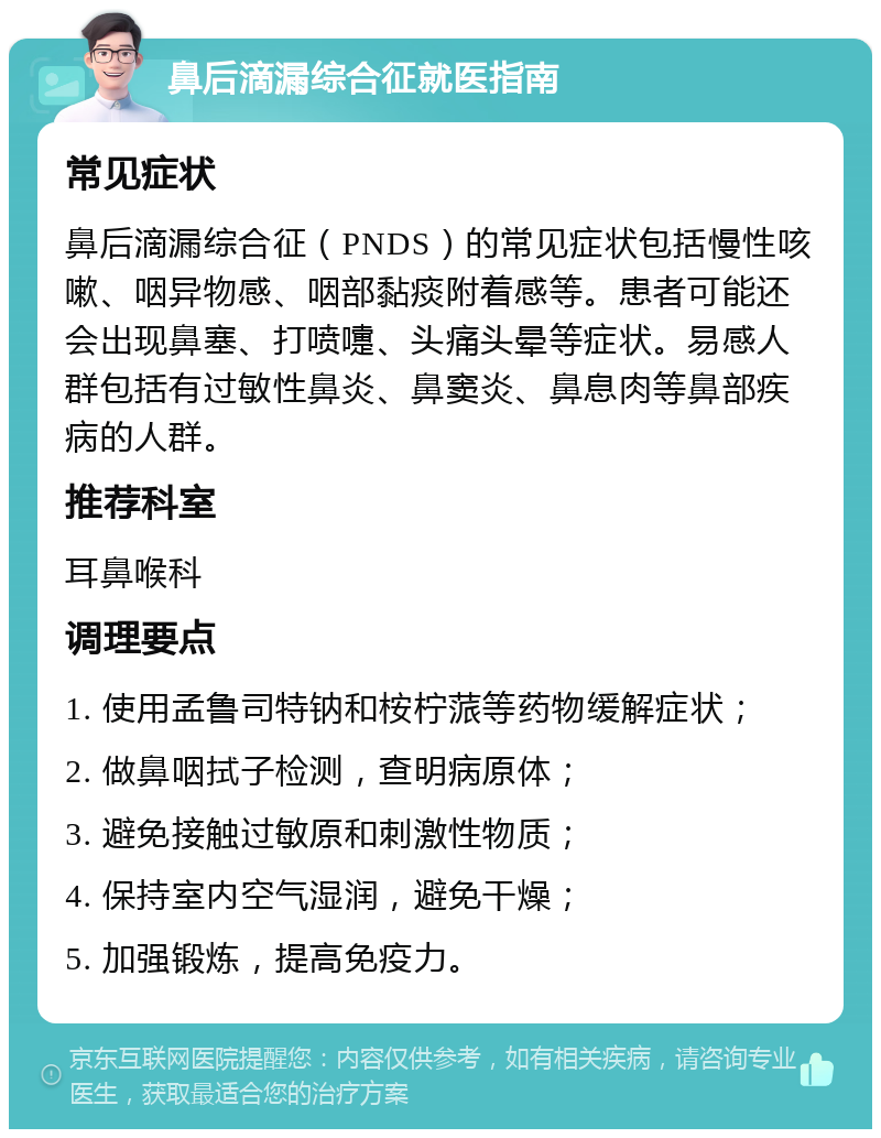 鼻后滴漏综合征就医指南 常见症状 鼻后滴漏综合征（PNDS）的常见症状包括慢性咳嗽、咽异物感、咽部黏痰附着感等。患者可能还会出现鼻塞、打喷嚏、头痛头晕等症状。易感人群包括有过敏性鼻炎、鼻窦炎、鼻息肉等鼻部疾病的人群。 推荐科室 耳鼻喉科 调理要点 1. 使用孟鲁司特钠和桉柠蒎等药物缓解症状； 2. 做鼻咽拭子检测，查明病原体； 3. 避免接触过敏原和刺激性物质； 4. 保持室内空气湿润，避免干燥； 5. 加强锻炼，提高免疫力。