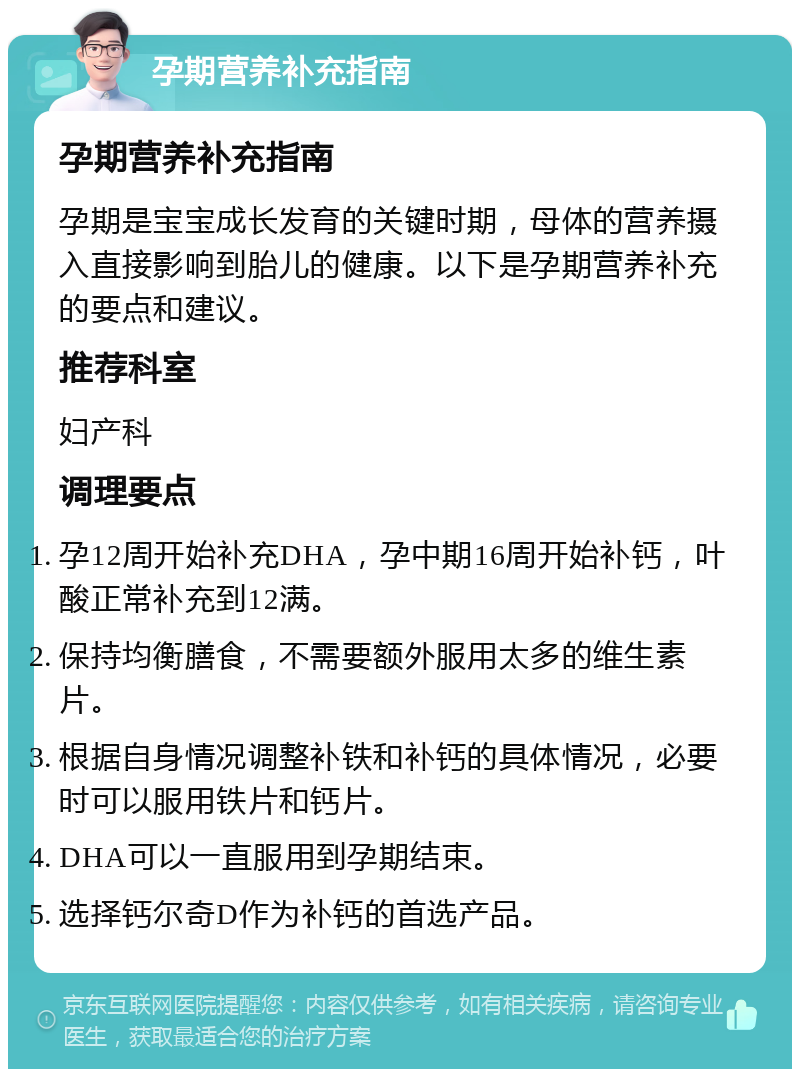 孕期营养补充指南 孕期营养补充指南 孕期是宝宝成长发育的关键时期，母体的营养摄入直接影响到胎儿的健康。以下是孕期营养补充的要点和建议。 推荐科室 妇产科 调理要点 孕12周开始补充DHA，孕中期16周开始补钙，叶酸正常补充到12满。 保持均衡膳食，不需要额外服用太多的维生素片。 根据自身情况调整补铁和补钙的具体情况，必要时可以服用铁片和钙片。 DHA可以一直服用到孕期结束。 选择钙尔奇D作为补钙的首选产品。