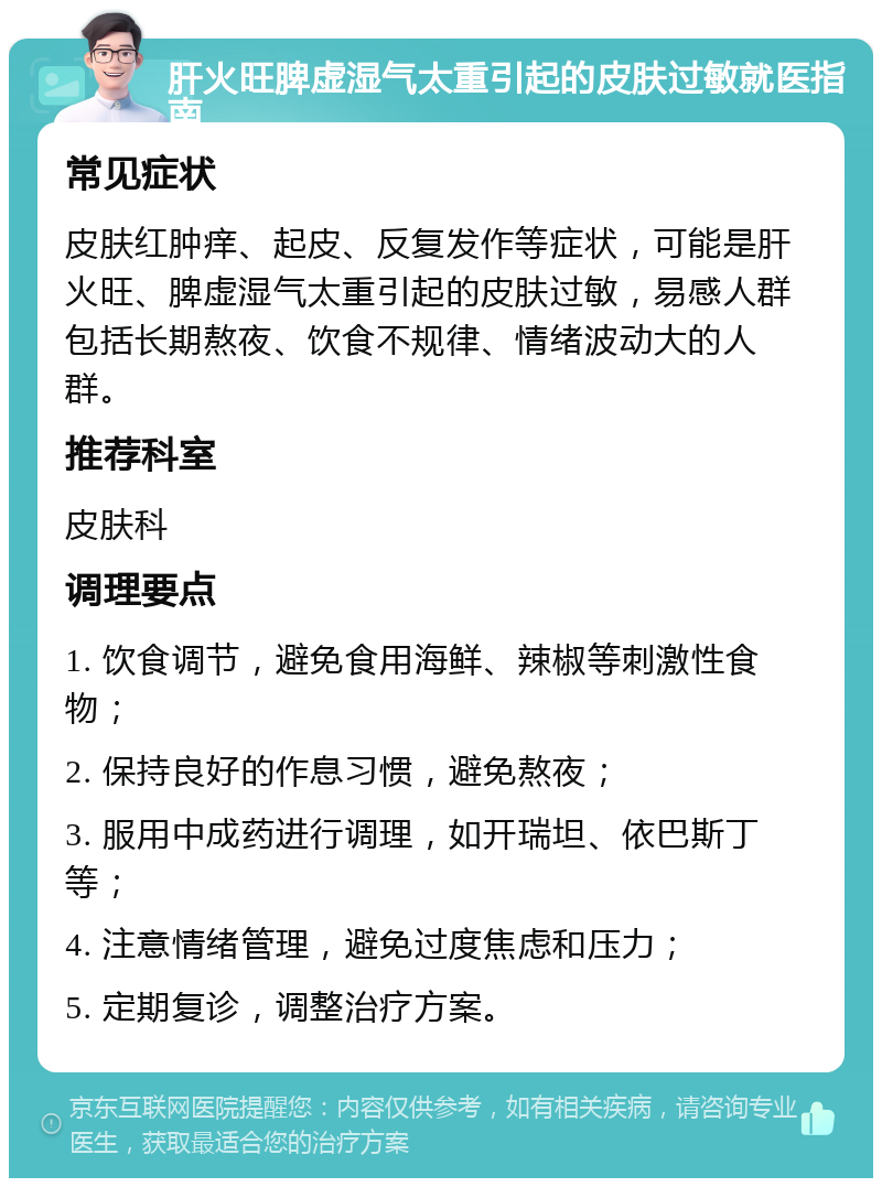 肝火旺脾虚湿气太重引起的皮肤过敏就医指南 常见症状 皮肤红肿痒、起皮、反复发作等症状，可能是肝火旺、脾虚湿气太重引起的皮肤过敏，易感人群包括长期熬夜、饮食不规律、情绪波动大的人群。 推荐科室 皮肤科 调理要点 1. 饮食调节，避免食用海鲜、辣椒等刺激性食物； 2. 保持良好的作息习惯，避免熬夜； 3. 服用中成药进行调理，如开瑞坦、依巴斯丁等； 4. 注意情绪管理，避免过度焦虑和压力； 5. 定期复诊，调整治疗方案。