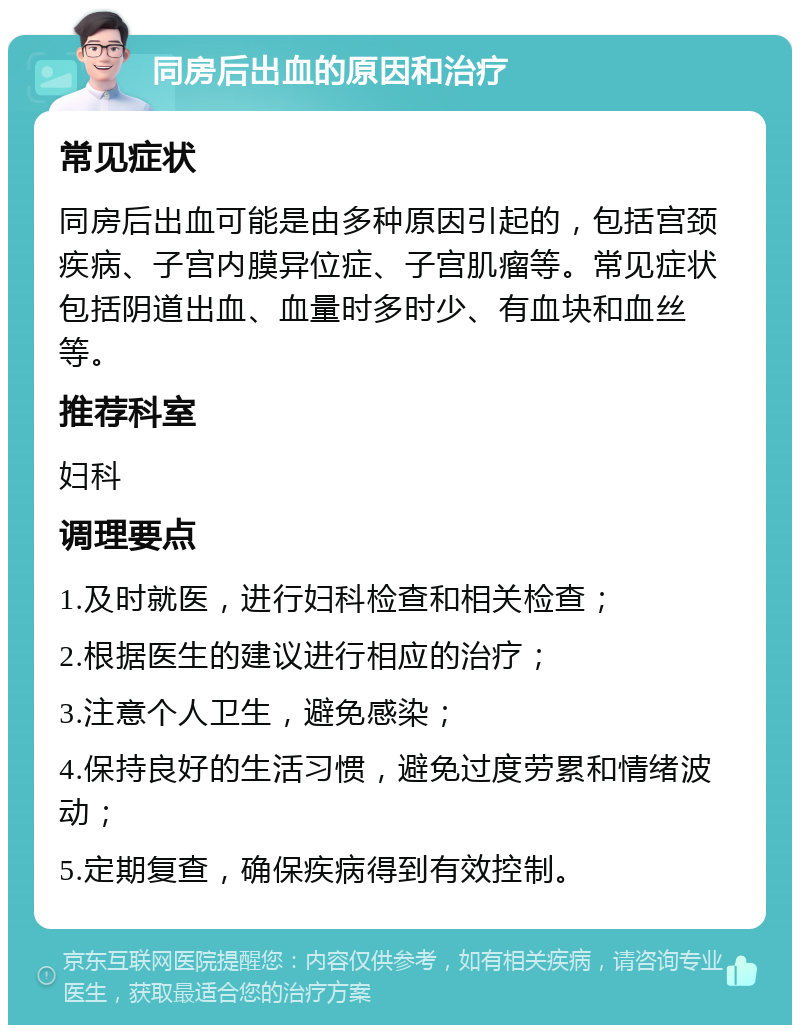 同房后出血的原因和治疗 常见症状 同房后出血可能是由多种原因引起的，包括宫颈疾病、子宫内膜异位症、子宫肌瘤等。常见症状包括阴道出血、血量时多时少、有血块和血丝等。 推荐科室 妇科 调理要点 1.及时就医，进行妇科检查和相关检查； 2.根据医生的建议进行相应的治疗； 3.注意个人卫生，避免感染； 4.保持良好的生活习惯，避免过度劳累和情绪波动； 5.定期复查，确保疾病得到有效控制。