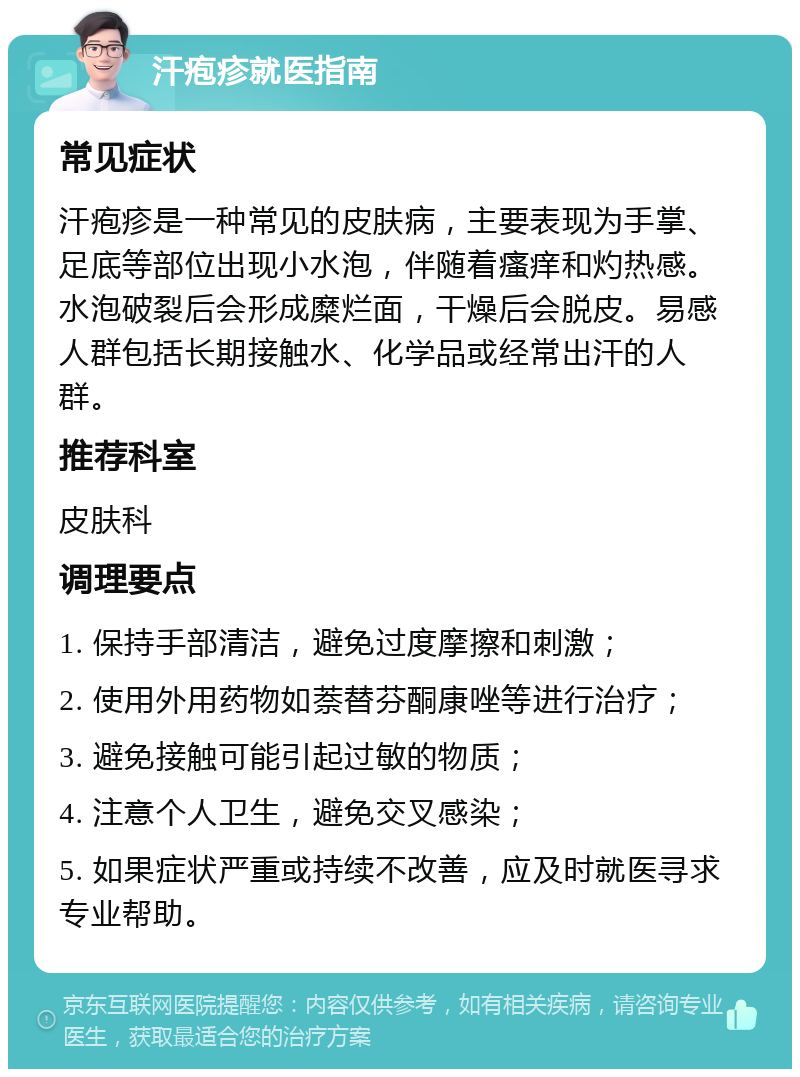 汗疱疹就医指南 常见症状 汗疱疹是一种常见的皮肤病，主要表现为手掌、足底等部位出现小水泡，伴随着瘙痒和灼热感。水泡破裂后会形成糜烂面，干燥后会脱皮。易感人群包括长期接触水、化学品或经常出汗的人群。 推荐科室 皮肤科 调理要点 1. 保持手部清洁，避免过度摩擦和刺激； 2. 使用外用药物如萘替芬酮康唑等进行治疗； 3. 避免接触可能引起过敏的物质； 4. 注意个人卫生，避免交叉感染； 5. 如果症状严重或持续不改善，应及时就医寻求专业帮助。