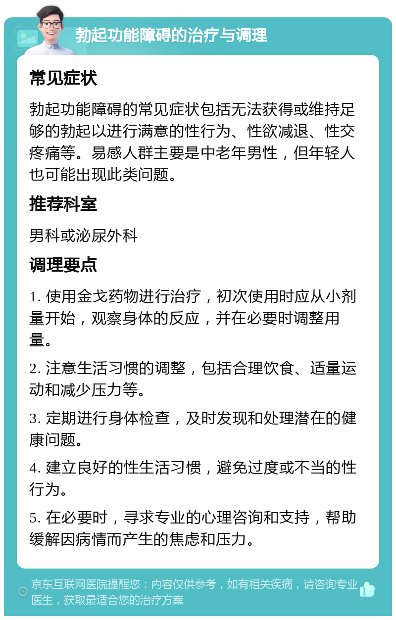 勃起功能障碍的治疗与调理 常见症状 勃起功能障碍的常见症状包括无法获得或维持足够的勃起以进行满意的性行为、性欲减退、性交疼痛等。易感人群主要是中老年男性，但年轻人也可能出现此类问题。 推荐科室 男科或泌尿外科 调理要点 1. 使用金戈药物进行治疗，初次使用时应从小剂量开始，观察身体的反应，并在必要时调整用量。 2. 注意生活习惯的调整，包括合理饮食、适量运动和减少压力等。 3. 定期进行身体检查，及时发现和处理潜在的健康问题。 4. 建立良好的性生活习惯，避免过度或不当的性行为。 5. 在必要时，寻求专业的心理咨询和支持，帮助缓解因病情而产生的焦虑和压力。