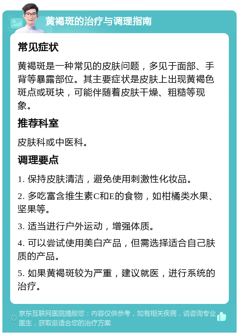 黄褐斑的治疗与调理指南 常见症状 黄褐斑是一种常见的皮肤问题，多见于面部、手背等暴露部位。其主要症状是皮肤上出现黄褐色斑点或斑块，可能伴随着皮肤干燥、粗糙等现象。 推荐科室 皮肤科或中医科。 调理要点 1. 保持皮肤清洁，避免使用刺激性化妆品。 2. 多吃富含维生素C和E的食物，如柑橘类水果、坚果等。 3. 适当进行户外运动，增强体质。 4. 可以尝试使用美白产品，但需选择适合自己肤质的产品。 5. 如果黄褐斑较为严重，建议就医，进行系统的治疗。