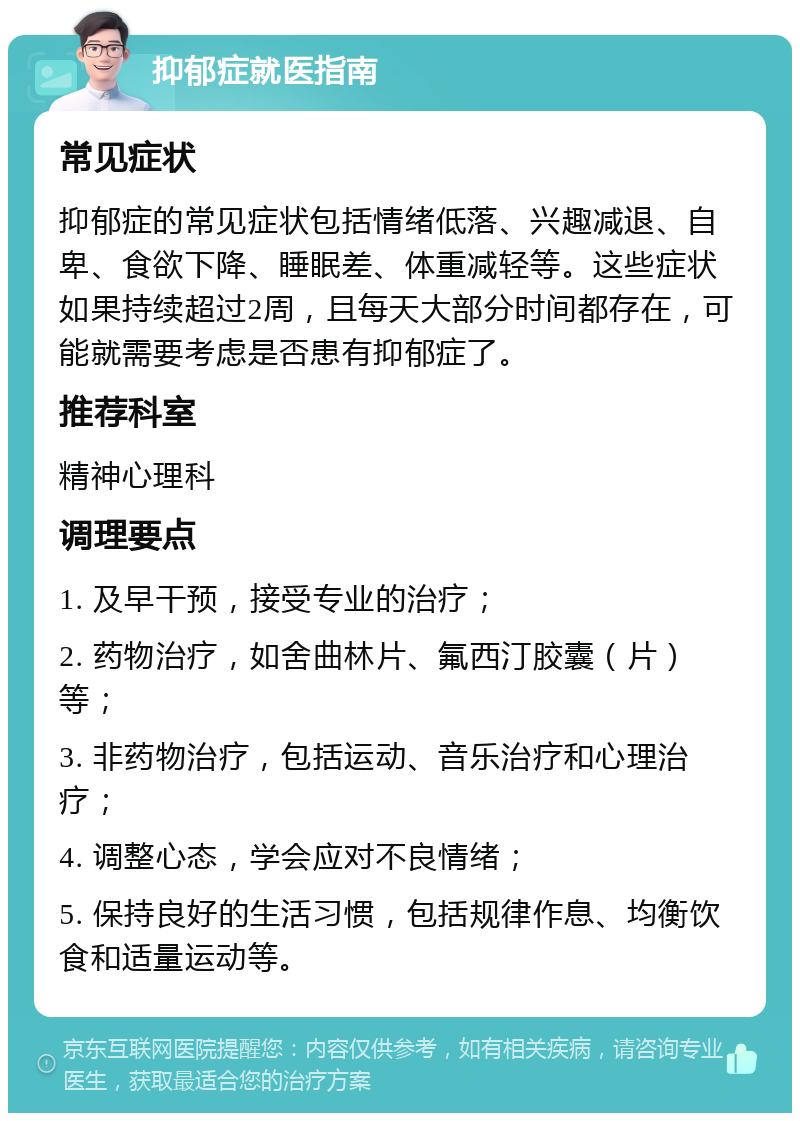 抑郁症就医指南 常见症状 抑郁症的常见症状包括情绪低落、兴趣减退、自卑、食欲下降、睡眠差、体重减轻等。这些症状如果持续超过2周，且每天大部分时间都存在，可能就需要考虑是否患有抑郁症了。 推荐科室 精神心理科 调理要点 1. 及早干预，接受专业的治疗； 2. 药物治疗，如舍曲林片、氟西汀胶囊（片）等； 3. 非药物治疗，包括运动、音乐治疗和心理治疗； 4. 调整心态，学会应对不良情绪； 5. 保持良好的生活习惯，包括规律作息、均衡饮食和适量运动等。