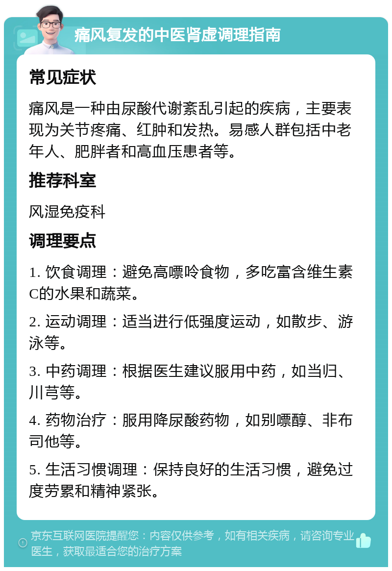 痛风复发的中医肾虚调理指南 常见症状 痛风是一种由尿酸代谢紊乱引起的疾病，主要表现为关节疼痛、红肿和发热。易感人群包括中老年人、肥胖者和高血压患者等。 推荐科室 风湿免疫科 调理要点 1. 饮食调理：避免高嘌呤食物，多吃富含维生素C的水果和蔬菜。 2. 运动调理：适当进行低强度运动，如散步、游泳等。 3. 中药调理：根据医生建议服用中药，如当归、川芎等。 4. 药物治疗：服用降尿酸药物，如别嘌醇、非布司他等。 5. 生活习惯调理：保持良好的生活习惯，避免过度劳累和精神紧张。