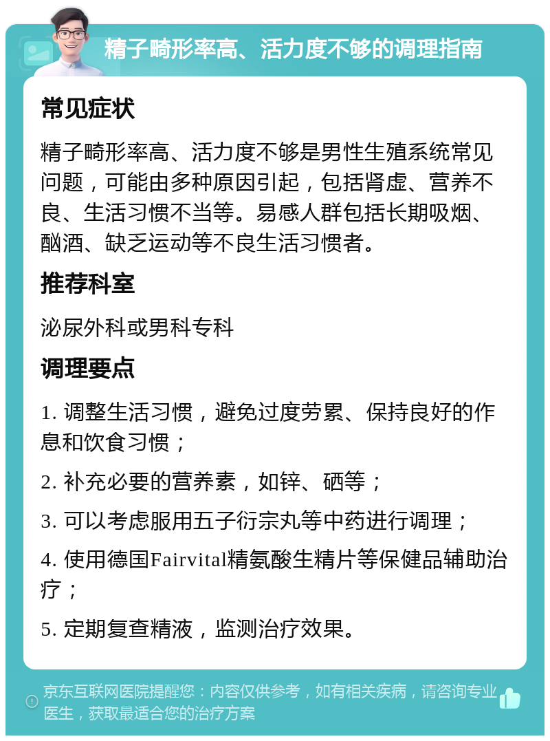 精子畸形率高、活力度不够的调理指南 常见症状 精子畸形率高、活力度不够是男性生殖系统常见问题，可能由多种原因引起，包括肾虚、营养不良、生活习惯不当等。易感人群包括长期吸烟、酗酒、缺乏运动等不良生活习惯者。 推荐科室 泌尿外科或男科专科 调理要点 1. 调整生活习惯，避免过度劳累、保持良好的作息和饮食习惯； 2. 补充必要的营养素，如锌、硒等； 3. 可以考虑服用五子衍宗丸等中药进行调理； 4. 使用德国Fairvital精氨酸生精片等保健品辅助治疗； 5. 定期复查精液，监测治疗效果。