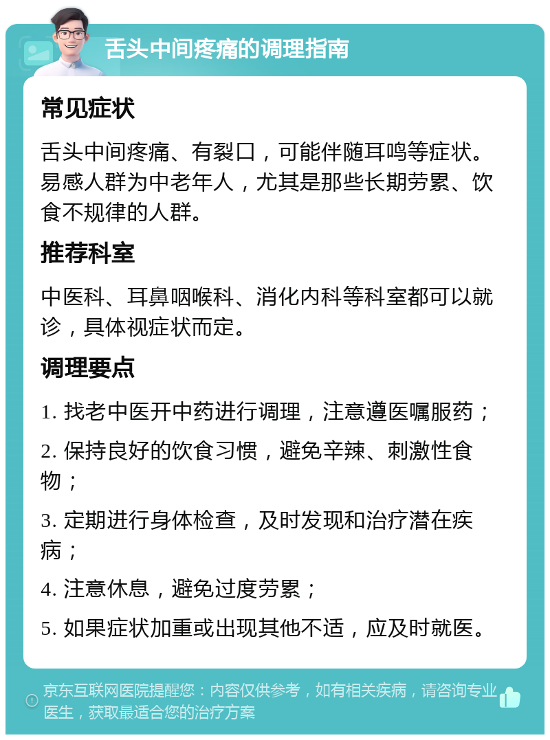 舌头中间疼痛的调理指南 常见症状 舌头中间疼痛、有裂口，可能伴随耳鸣等症状。易感人群为中老年人，尤其是那些长期劳累、饮食不规律的人群。 推荐科室 中医科、耳鼻咽喉科、消化内科等科室都可以就诊，具体视症状而定。 调理要点 1. 找老中医开中药进行调理，注意遵医嘱服药； 2. 保持良好的饮食习惯，避免辛辣、刺激性食物； 3. 定期进行身体检查，及时发现和治疗潜在疾病； 4. 注意休息，避免过度劳累； 5. 如果症状加重或出现其他不适，应及时就医。