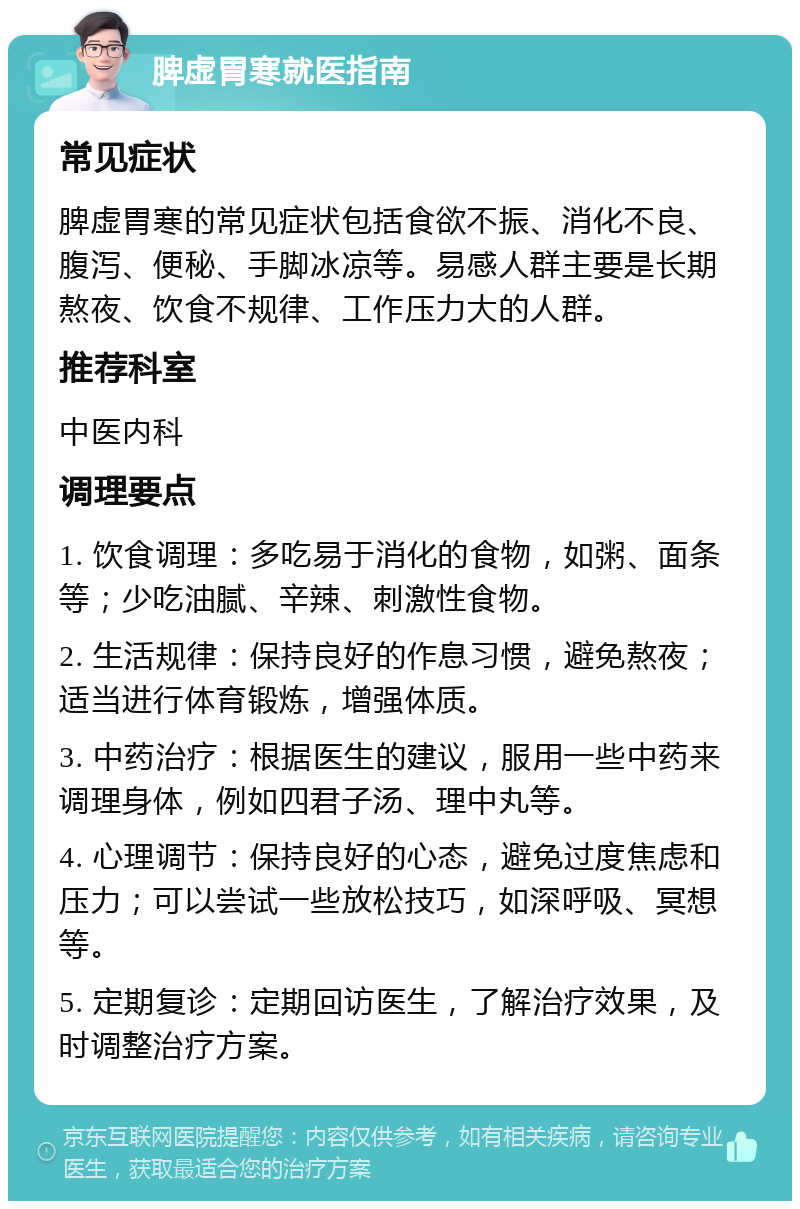 脾虚胃寒就医指南 常见症状 脾虚胃寒的常见症状包括食欲不振、消化不良、腹泻、便秘、手脚冰凉等。易感人群主要是长期熬夜、饮食不规律、工作压力大的人群。 推荐科室 中医内科 调理要点 1. 饮食调理：多吃易于消化的食物，如粥、面条等；少吃油腻、辛辣、刺激性食物。 2. 生活规律：保持良好的作息习惯，避免熬夜；适当进行体育锻炼，增强体质。 3. 中药治疗：根据医生的建议，服用一些中药来调理身体，例如四君子汤、理中丸等。 4. 心理调节：保持良好的心态，避免过度焦虑和压力；可以尝试一些放松技巧，如深呼吸、冥想等。 5. 定期复诊：定期回访医生，了解治疗效果，及时调整治疗方案。